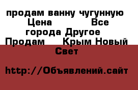  продам ванну чугунную › Цена ­ 7 000 - Все города Другое » Продам   . Крым,Новый Свет